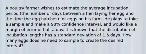 A poultry farmer wishes to estimate the average incubation period (the number of days between a hen laying her egg and the time the egg hatches) for eggs on his farm. He plans to take a sample and make a 98% confidence interval, and would like a margin of error of half a day. It is known that the distribution of incubation lengths has a <a href='https://www.questionai.com/knowledge/kqGUr1Cldy-standard-deviation' class='anchor-knowledge'>standard deviation</a> of 1.5 days. How many eggs does he need to sample to create the desired interval?