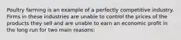 Poultry farming is an example of a perfectly competitive industry. Firms in these industries are unable to control the prices of the products they sell and are unable to earn an economic profit in the long run for two main reasons: