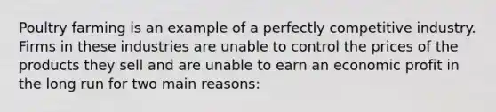 Poultry farming is an example of a perfectly competitive industry. Firms in these industries are unable to control the prices of the products they sell and are unable to earn an economic profit in the long run for two main reasons: