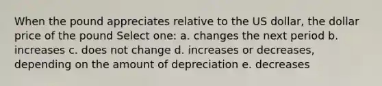 When the pound appreciates relative to the US dollar, the dollar price of the pound Select one: a. changes the next period b. increases c. does not change d. increases or decreases, depending on the amount of depreciation e. decreases