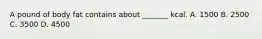 A pound of body fat contains about _______ kcal. A. 1500 B. 2500 C. 3500 D. 4500