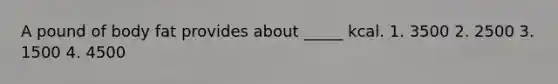 A pound of body fat provides about _____ kcal. 1. 3500 2. 2500 3. 1500 4. 4500