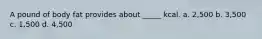 A pound of body fat provides about _____ kcal. a. 2,500 b. 3,500 c. 1,500 d. 4,500