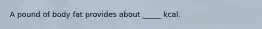 A pound of body fat provides about _____ kcal.