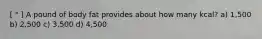 [ " ] A pound of body fat provides about how many kcal? a) 1,500 b) 2,500 c) 3,500 d) 4,500