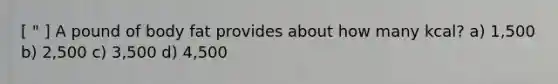 [ " ] A pound of body fat provides about how many kcal? a) 1,500 b) 2,500 c) 3,500 d) 4,500