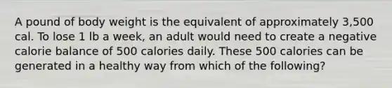 A pound of body weight is the equivalent of approximately 3,500 cal. To lose 1 lb a week, an adult would need to create a negative calorie balance of 500 calories daily. These 500 calories can be generated in a healthy way from which of the following?