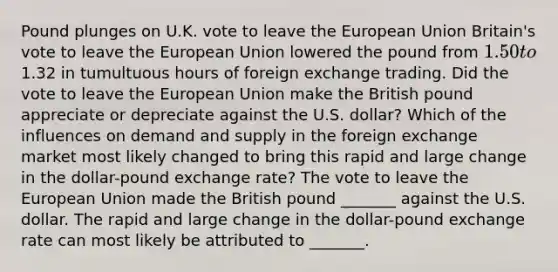 Pound plunges on U.K. vote to leave the European Union ​Britain's vote to leave the European Union lowered the pound from​ 1.50 to​1.32 in tumultuous hours of foreign exchange trading. Did the vote to leave the European Union make the British pound appreciate or depreciate against the U.S.​ dollar? Which of the influences on demand and supply in the foreign exchange market most likely changed to bring this rapid and large change in the​ dollar-pound exchange​ rate? The vote to leave the European Union made the British pound​ _______ against the U.S. dollar. The rapid and large change in the​ dollar-pound exchange rate can most likely be attributed to​ _______.