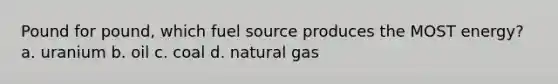 Pound for pound, which fuel source produces the MOST energy? a. uranium b. oil c. coal d. natural gas