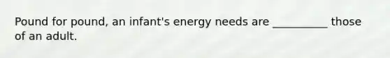 Pound for pound, an infant's energy needs are __________ those of an adult.