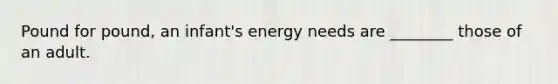 Pound for pound, an infant's energy needs are ________ those of an adult.