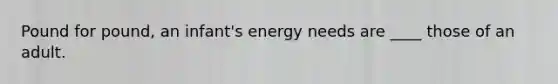 Pound for pound, an infant's energy needs are ____ those of an adult.