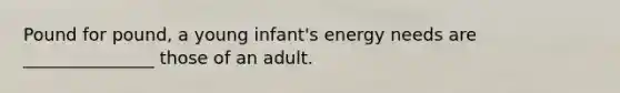 Pound for pound, a young infant's energy needs are _______________ those of an adult.