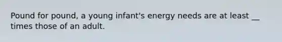 Pound for pound, a young infant's energy needs are at least __ times those of an adult.