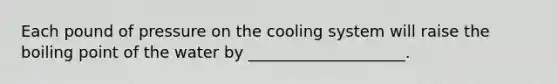 Each pound of pressure on the cooling system will raise the boiling point of the water by ____________________.