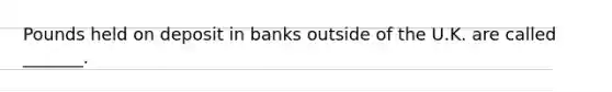 Pounds held on deposit in banks outside of the U.K. are called _______.