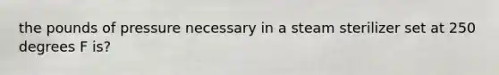 the pounds of pressure necessary in a steam sterilizer set at 250 degrees F is?