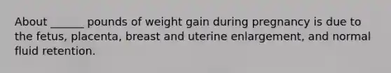 About ______ pounds of weight gain during pregnancy is due to the fetus, placenta, breast and uterine enlargement, and normal fluid retention.