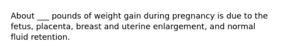 About ___ pounds of weight gain during pregnancy is due to the fetus, placenta, breast and uterine enlargement, and normal fluid retention.