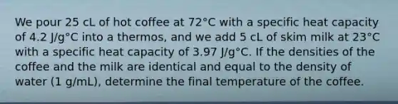 We pour 25 cL of hot coffee at 72°C with a specific heat capacity of 4.2 J/g°C into a thermos, and we add 5 cL of skim milk at 23°C with a specific heat capacity of 3.97 J/g°C. If the densities of the coffee and the milk are identical and equal to the density of water (1 g/mL), determine the final temperature of the coffee.