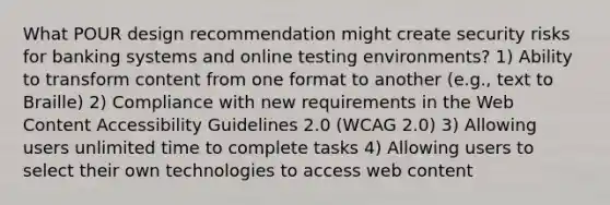 What POUR design recommendation might create security risks for banking systems and online testing environments? 1) Ability to transform content from one format to another (e.g., text to Braille) 2) Compliance with new requirements in the Web Content Accessibility Guidelines 2.0 (WCAG 2.0) 3) Allowing users unlimited time to complete tasks 4) Allowing users to select their own technologies to access web content