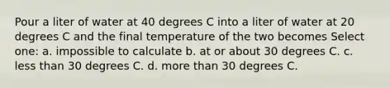 Pour a liter of water at 40 degrees C into a liter of water at 20 degrees C and the final temperature of the two becomes Select one: a. impossible to calculate b. at or about 30 degrees C. c. <a href='https://www.questionai.com/knowledge/k7BtlYpAMX-less-than' class='anchor-knowledge'>less than</a> 30 degrees C. d. <a href='https://www.questionai.com/knowledge/keWHlEPx42-more-than' class='anchor-knowledge'>more than</a> 30 degrees C.