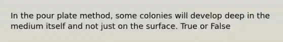 In the pour plate method, some colonies will develop deep in the medium itself and not just on the surface. True or False