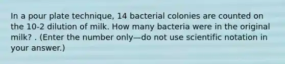 In a pour plate technique, 14 bacterial colonies are counted on the 10-2 dilution of milk. How many bacteria were in the original milk? . (Enter the number only—do not use <a href='https://www.questionai.com/knowledge/kiQSMgChcx-scientific-notation' class='anchor-knowledge'>scientific notation</a> in your answer.)