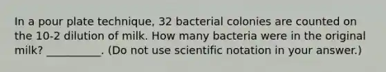 In a pour plate technique, 32 bacterial colonies are counted on the 10-2 dilution of milk. How many bacteria were in the original milk? __________. (Do not use scientific notation in your answer.)