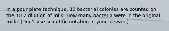 In a pour plate technique, 32 bacterial colonies are counted on the 10-2 dilution of milk. How many bacteria were in the original milk? (Don't use scientific notation in your answer.)