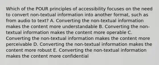 Which of the POUR principles of accessibility focuses on the need to convert non-textual information into another format, such as from audio to text? A. Converting the non-textual information makes the content more understandable B. Converting the non-textual information makes the content more operable C. Converting the non-textual information makes the content more perceivable D. Converting the non-textual information makes the content more robust E. Converting the non-textual information makes the content more confidential