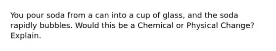 You pour soda from a can into a cup of glass, and the soda rapidly bubbles. Would this be a Chemical or Physical Change? Explain.