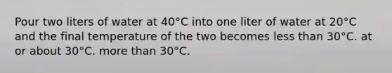 Pour two liters of water at 40°C into one liter of water at 20°C and the final temperature of the two becomes less than 30°C. at or about 30°C. more than 30°C.