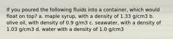 If you poured the following fluids into a container, which would float on top? a. maple syrup, with a density of 1.33 g/cm3 b. olive oil, with density of 0.9 g/m3 c. seawater, with a density of 1.03 g/cm3 d. water with a density of 1.0 g/cm3