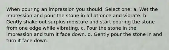 When pouring an impression you should: Select one: a. Wet the impression and pour the stone in all at once and vibrate. b. Gently shake out surplus moisture and start pouring the stone from one edge while vibrating. c. Pour the stone in the impression and turn it face down. d. Gently pour the stone in and turn it face down.