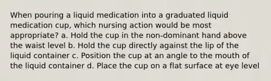 When pouring a liquid medication into a graduated liquid medication cup, which nursing action would be most appropriate? a. Hold the cup in the non-dominant hand above the waist level b. Hold the cup directly against the lip of the liquid container c. Position the cup at an angle to the mouth of the liquid container d. Place the cup on a flat surface at eye level