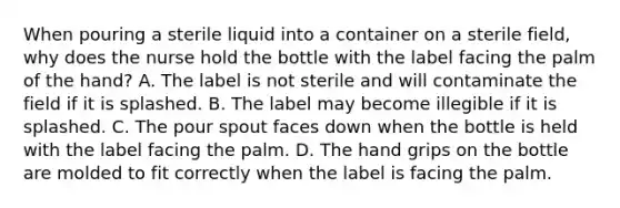 When pouring a sterile liquid into a container on a sterile field, why does the nurse hold the bottle with the label facing the palm of the hand? A. The label is not sterile and will contaminate the field if it is splashed. B. The label may become illegible if it is splashed. C. The pour spout faces down when the bottle is held with the label facing the palm. D. The hand grips on the bottle are molded to fit correctly when the label is facing the palm.