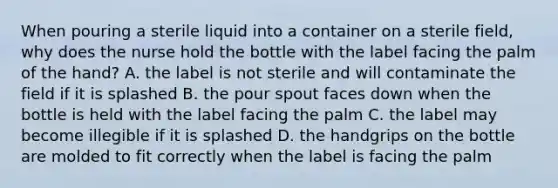 When pouring a sterile liquid into a container on a sterile field, why does the nurse hold the bottle with the label facing the palm of the hand? A. the label is not sterile and will contaminate the field if it is splashed B. the pour spout faces down when the bottle is held with the label facing the palm C. the label may become illegible if it is splashed D. the handgrips on the bottle are molded to fit correctly when the label is facing the palm