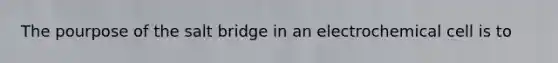 The pourpose of the salt bridge in an electrochemical cell is to
