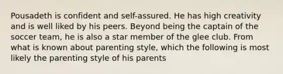 Pousadeth is confident and self-assured. He has high creativity and is well liked by his peers. Beyond being the captain of the soccer team, he is also a star member of the glee club. From what is known about parenting style, which the following is most likely the parenting style of his parents