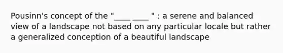 Pousinn's concept of the "____ ____ " : a serene and balanced view of a landscape not based on any particular locale but rather a generalized conception of a beautiful landscape