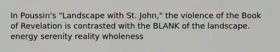 In Poussin's "Landscape with St. John," the violence of the Book of Revelation is contrasted with the BLANK of the landscape. energy serenity reality wholeness