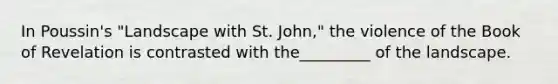 In Poussin's "Landscape with St. John," the violence of the Book of Revelation is contrasted with the_________ of the landscape.