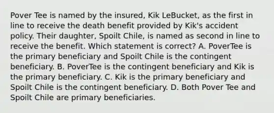 Pover Tee is named by the insured, Kik LeBucket, as the first in line to receive the death benefit provided by Kik's accident policy. Their daughter, Spoilt Chile, is named as second in line to receive the benefit. Which statement is correct? A. PoverTee is the primary beneficiary and Spoilt Chile is the contingent beneficiary. B. PoverTee is the contingent beneficiary and Kik is the primary beneficiary. C. Kik is the primary beneficiary and Spoilt Chile is the contingent beneficiary. D. Both Pover Tee and Spoilt Chile are primary beneficiaries.