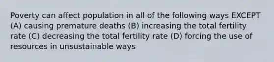 Poverty can affect population in all of the following ways EXCEPT (A) causing premature deaths (B) increasing the total fertility rate (C) decreasing the total fertility rate (D) forcing the use of resources in unsustainable ways