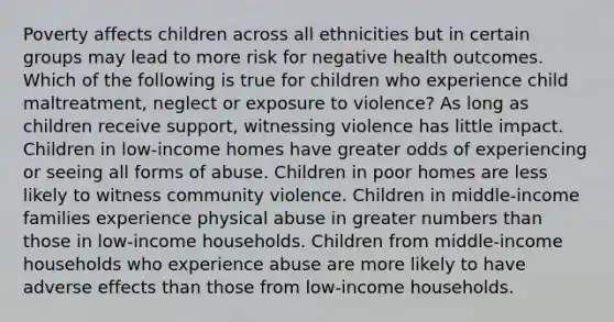 Poverty affects children across all ethnicities but in certain groups may lead to more risk for negative health outcomes. Which of the following is true for children who experience child maltreatment, neglect or exposure to violence? As long as children receive support, witnessing violence has little impact. Children in low-income homes have greater odds of experiencing or seeing all forms of abuse. Children in poor homes are less likely to witness community violence. Children in middle-income families experience physical abuse in greater numbers than those in low-income households. Children from middle-income households who experience abuse are more likely to have adverse effects than those from low-income households.