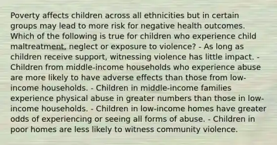 Poverty affects children across all ethnicities but in certain groups may lead to more risk for negative health outcomes. Which of the following is true for children who experience child maltreatment, neglect or exposure to violence? - As long as children receive support, witnessing violence has little impact. - Children from middle-income households who experience abuse are more likely to have adverse effects than those from low-income households. - Children in middle-income families experience physical abuse in greater numbers than those in low-income households. - Children in low-income homes have greater odds of experiencing or seeing all forms of abuse. - Children in poor homes are less likely to witness community violence.