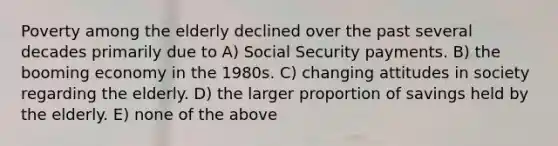 Poverty among the elderly declined over the past several decades primarily due to A) Social Security payments. B) the booming economy in the 1980s. C) changing attitudes in society regarding the elderly. D) the larger proportion of savings held by the elderly. E) none of the above