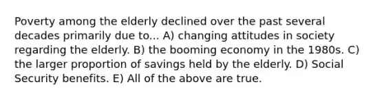 Poverty among the elderly declined over the past several decades primarily due to... A) changing attitudes in society regarding the elderly. B) the booming economy in the 1980s. C) the larger proportion of savings held by the elderly. D) Social Security benefits. E) All of the above are true.