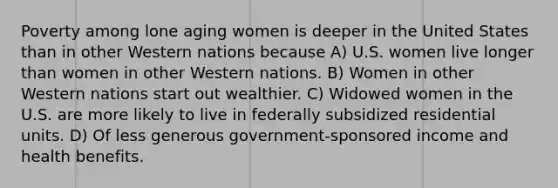 Poverty among lone aging women is deeper in the United States than in other Western nations because A) U.S. women live longer than women in other Western nations. B) Women in other Western nations start out wealthier. C) Widowed women in the U.S. are more likely to live in federally subsidized residential units. D) Of less generous government-sponsored income and health benefits.